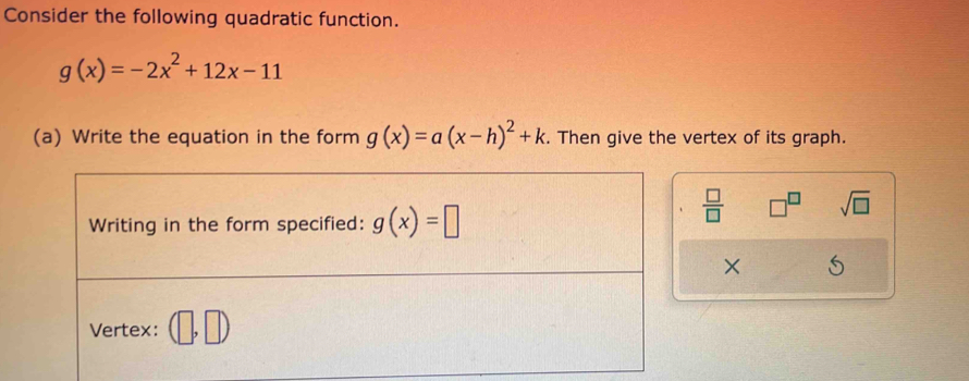 Consider the following quadratic function.
g(x)=-2x^2+12x-11
(a) Write the equation in the form g(x)=a(x-h)^2+k. . Then give the vertex of its graph. 
Writing in the form specified: g(x)=□
 □ /□   □^(□) sqrt(□ )
× 
Vertex: (□ ,□ )