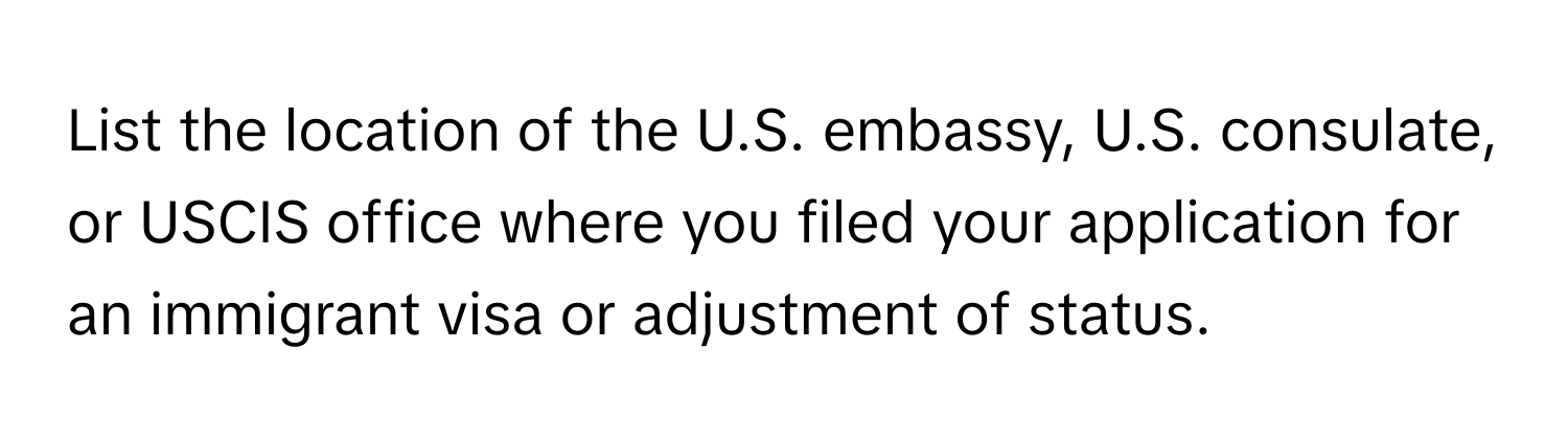 List the location of the U.S. embassy, U.S. consulate, or USCIS office where you filed your application for an immigrant visa or adjustment of status.