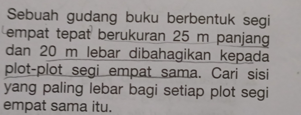 Sebuah gudang buku berbentuk segi 
empat tepat berukuran 25 m panjang 
dan 20 m lebar dibahagikan kepada 
plot-plot segi empat sama. Cari sisi 
yang paling lebar bagi setiap plot segi 
empat sama itu.