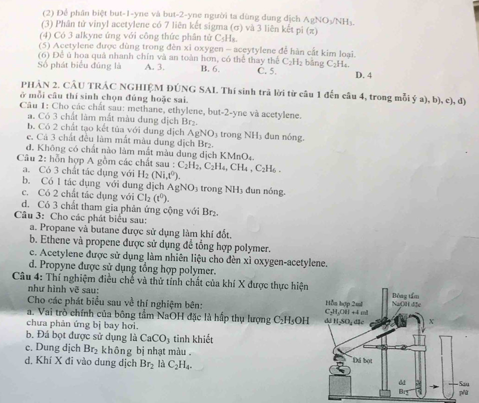 (2) Để phân biệt but-1-yne và but-2-yne người ta dùng dung dịch AgNO_3/NH_3.
(3) Phân tử vinyl acetylene có 7 liên kết sigma (σ) và 3 liên kết pi (π)
(4) Có 3 alkyne ứng với công thức phân tử C_5H_8.
(5) Acetylene được dùng trong đèn xỉ oxygen - aceytylene để hàn cắt kim loại.
(6) Để ủ hoa quả nhanh chín và an toàn hơn, có thể thay thế C_2H_2 bằng C_2H_4.
Số phát biểu đúng là A. 3. B. 6. C. 5.
D. 4
PHẢN 2. CÂU TRÁC NGHIỆM ĐÚNG SAI. Thí sinh trả lời từ câu 1 đến câu 4, trong mỗi ý a), b), c), d)
ở mỗi cầu thí sinh chọn đúng hoặc sai.
Câu 1: Cho các chất sau: methane, ethylene, but-2-yne và acetylene.
a. Có 3 chất làm mất màu dung dịch Br_2.
b. Có 2 chất tạo kết tủa với dung dịch AgNO_3 trong NH_3 đun nóng.
c. Cả 3 chất đều làm mất màu dung dịch Br_2.
d. Không có chất nào làm mất màu dung dịch K MnO_4.
Câu 2: hỗn hợp A gồm các chất sau : C_2H_2,C_2H_4,CH_4,C_2H_6.
a. Có 3 chất tác dụng với H_2(Ni,t^0).
b. Có 1 tác dụng với dung dịch AgNO_3 trong NH_3 đun nóng.
c. Có 2 chất tác dụng với CI_2(t^0).
d. Có 3 chất tham gia phản ứng cộng với Br_2.
Câu 3: Cho các phát biểu sau:
a. Propane và butane được sử dụng làm khí đốt.
b. Ethene và propene được sử dụng để tổng hợp polymer.
c. Acetylene được sử dụng làm nhiên liệu cho đèn xì oxygen-acetylene.
d. Propyne được sử dụng tổng hợp polymer.
Câu 4: Thí nghiệm điều chế và thử tính chất của khí X được thực hiện
như hình vẽ sau:
Cho các phát biểu sau về thí nghiệm bên: 
a. Vai trò chính của bông tầm NaOH đặc là hấp thụ lượng C_2H_5OH
chưa phản ứng bị bay hơi.
b. Đá bọt được sử dụng là CaCO_3 tinh khiết
c. Dung dịch Br_2 không bị nhạt màu . 
d. Khí X đi vào dung dịch Br_2 là C_2H_4.