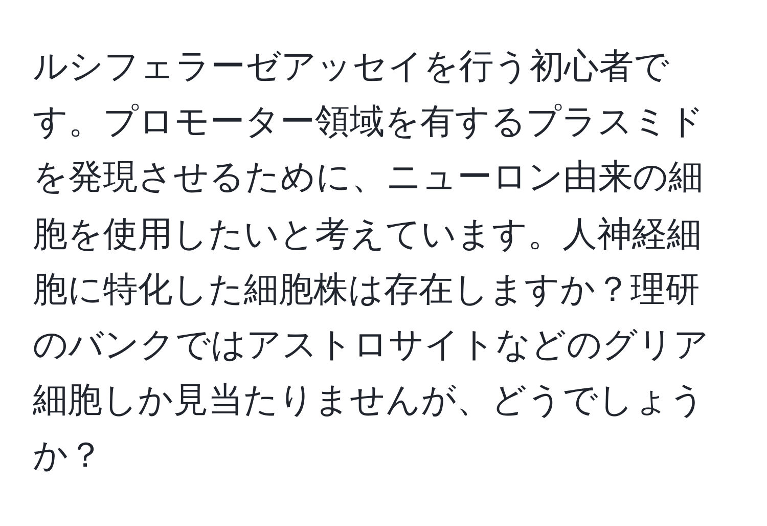 ルシフェラーゼアッセイを行う初心者です。プロモーター領域を有するプラスミドを発現させるために、ニューロン由来の細胞を使用したいと考えています。人神経細胞に特化した細胞株は存在しますか？理研のバンクではアストロサイトなどのグリア細胞しか見当たりませんが、どうでしょうか？