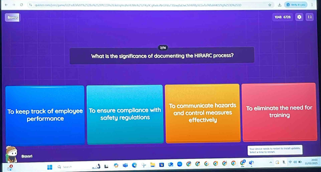 Verify it's you
Bonus 1048 6728
What is the significance of documenting the HIRARC process?
To keep track of employee To ensure compliance with To communicate hazards To eliminate the need for
performance safety regulations and control measures training
effectively
Your device needx to restart to install updates.
Select a time to restart.
Basori
20:03
11/02/2025