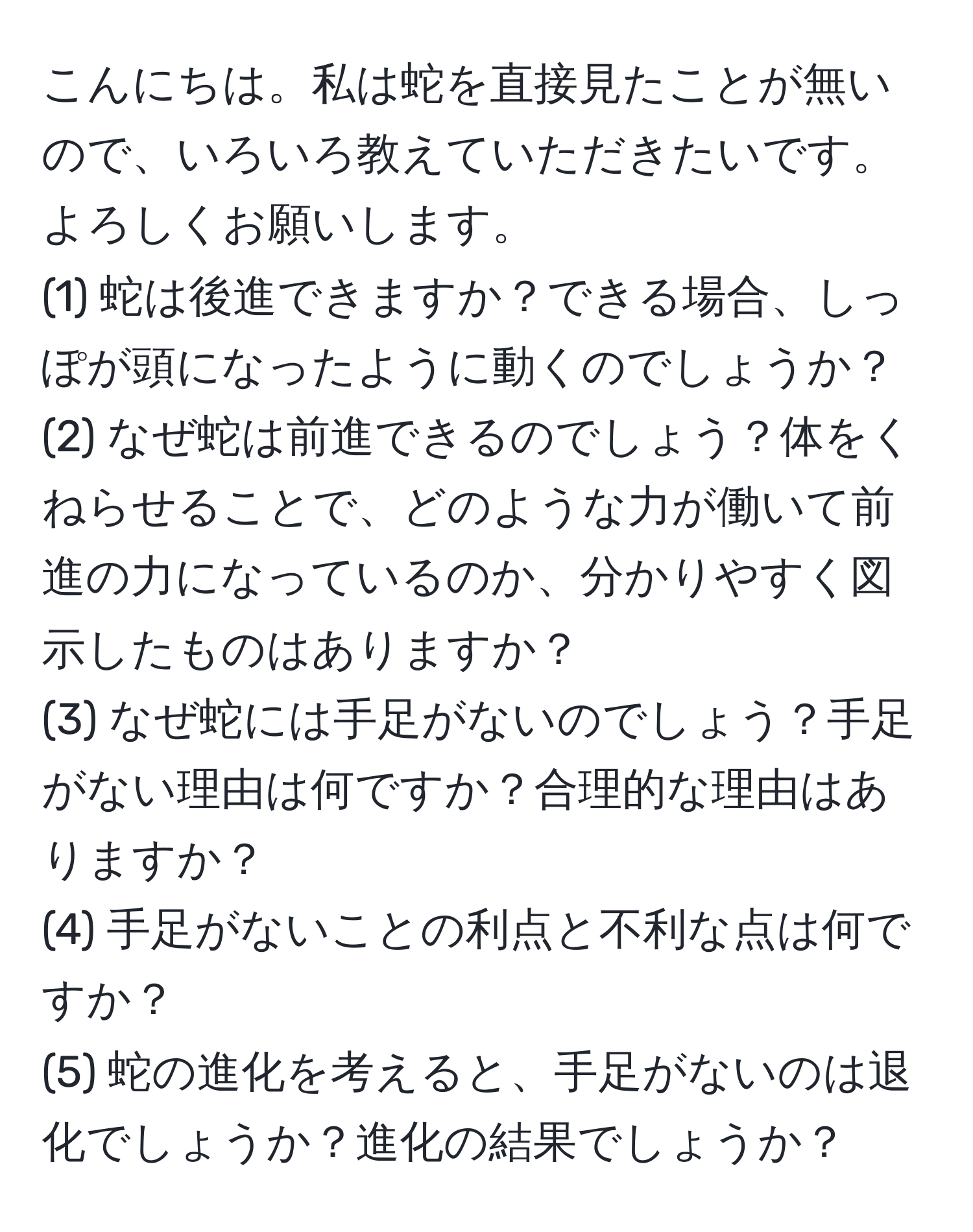 こんにちは。私は蛇を直接見たことが無いので、いろいろ教えていただきたいです。よろしくお願いします。  
(1) 蛇は後進できますか？できる場合、しっぽが頭になったように動くのでしょうか？  
(2) なぜ蛇は前進できるのでしょう？体をくねらせることで、どのような力が働いて前進の力になっているのか、分かりやすく図示したものはありますか？  
(3) なぜ蛇には手足がないのでしょう？手足がない理由は何ですか？合理的な理由はありますか？  
(4) 手足がないことの利点と不利な点は何ですか？  
(5) 蛇の進化を考えると、手足がないのは退化でしょうか？進化の結果でしょうか？