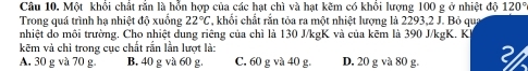 Một khổi chất rắn là hỗn hợp của các hạt chì và hạt kẽm có khổi lượng 100 g ở nhiệt độ 120°
Trong quá trình hạ nhiệt độ xuống 22°C , khối chất rắn tỏa ra một nhiệt lượng là 2293, 2 J. Bỏ qua
nhiệt do môi trường, Cho nhiệt dung riêng của chì là 130 J/kgK và của kẽm là 390 J/kgK. K
kẽm và chỉ trong cục chất rắn lần lượt là:
A. 30 g và 70 g. B. 40 g và 60 g. C. 60 g và 40 g. D. 20 g và 80 g. 3