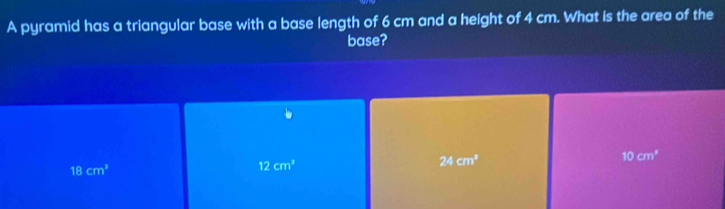 A pyramid has a triangular base with a base length of 6 cm and a height of 4 cm. What is the area of the
base?
24cm^2
10cm^3
18cm^2
12cm^2