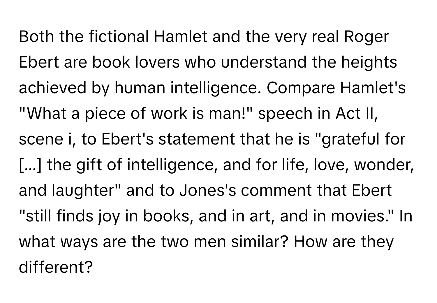 Both the fictional Hamlet and the very real Roger Ebert are book lovers who understand the heights achieved by human intelligence. Compare Hamlet's "What a piece of work is man!" speech in Act II, scene i, to Ebert's statement that he is "grateful for [...] the gift of intelligence, and for life, love, wonder, and laughter" and to Jones's comment that Ebert "still finds joy in books, and in art, and in movies." In what ways are the two men similar? How are they different?