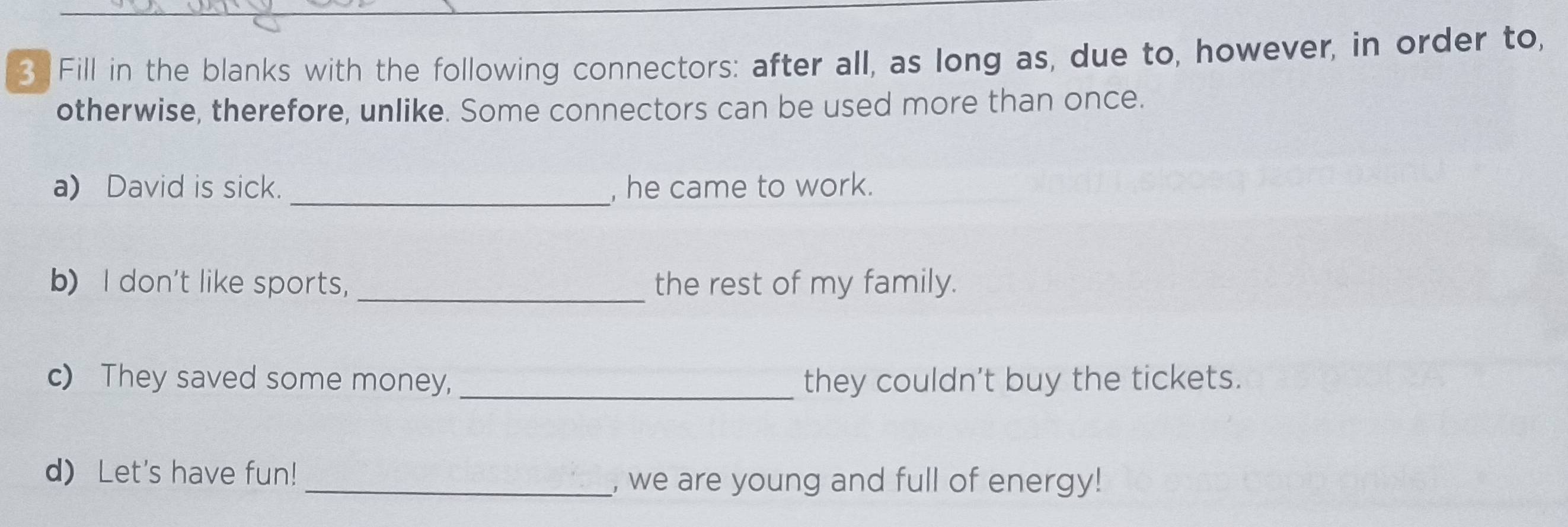 Fill in the blanks with the following connectors: after all, as long as, due to, however, in order to, 
otherwise, therefore, unlike. Some connectors can be used more than once. 
a) David is sick. _, he came to work. 
b) I don't like sports, _the rest of my family. 
c) They saved some money,_ they couldn't buy the tickets. 
d) Let's have fun! 
_, we are young and full of energy!