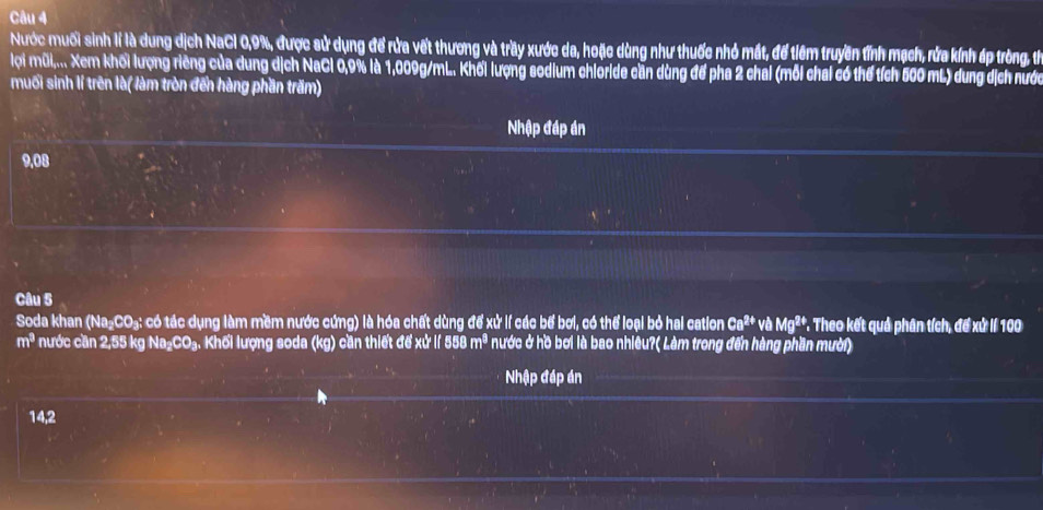 Nước muối sinh lí là dung dịch NaCI 0, 9%, được sử dụng để rửa vết thương và trầy xước da, hoặc dùng như thuốc nhỏ mất, để tiêm truyền tỉnh mạch, rửa kính áp tròng, thể 
lọi mũi,... Xem khối lượng riêng của dung dịch NaCl 0,9% là 1,009g/mL. Khối lượng sodium chioride cần dùng để pha 2 chai (mỗi chai có thể tích 500 mL) dung dịch nước 
muối sinh lí trên là( làm tròn đến hàng phần trăm) 
Nhập đáp án
9.08
Câu 5 
Soda khan (Na₂CO₃: có tác dụng làm mềm nước cứng) là hóa chất dùng để xử lí các bể bơi, có thể loại bỏ hai cation Ca^(2+)vaMg^(2+) *. Theo kết quả phân tích, đế xử lí 100
m^3 nước cần 2,55 kg Na₂CO₃. Khối lượng soda (kg) cần thiết để xử lí 558 m^3 nước ở hồ bơi là bao nhiêu?( Làm trong đến hàng phần mười) 
Nhập đáp án
14,2