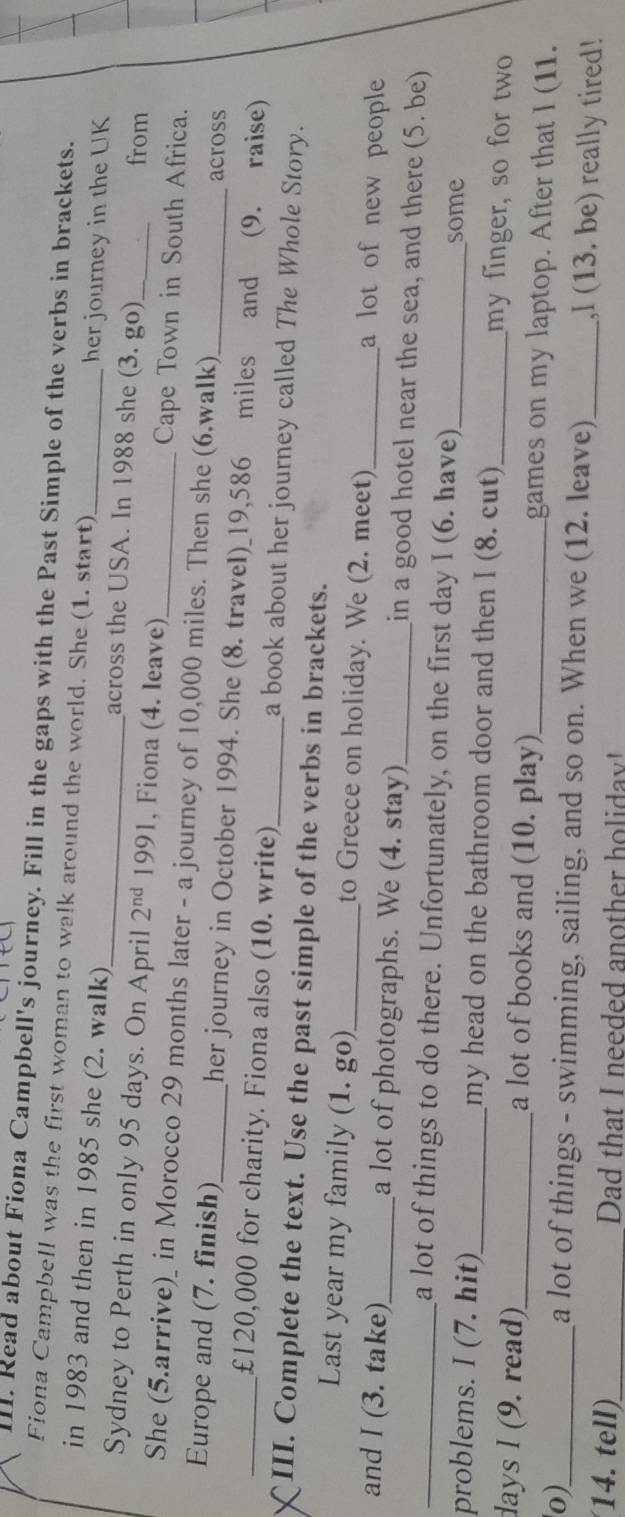 Read about Fiona Campbell's journey. Fill in the gaps with the Past Simple of the verbs in brackets. 
Fiona Campbell was the first woman to walk around the world. She (1. start) 
her journey in the UK 
in 1983 and then in 1985 she (2. walk) across the USA. In 1988 she (3. go) from 
Sydney to Perth in only 95 days. On April 2^(nd) 1991, Fiona (4. leave) Cape Town in South Africa. 
She (5.arrive)_ in Morocco 29 months later - a journey of 10,000 miles. Then she (6.walk) 
across 
_Europe and (7. finish)_ her journey in October 1994. She (8. travel)_ 19,586 miles and (9. raise)
£120,000 for charity. Fiona also (10. write)_ a book about her journey called The Whole Story. 
III. Complete the text. Use the past simple of the verbs in brackets. 
Last year my family (1. go)_ to Greece on holiday. We (2. meet) a lot of new people 
_and I (3. take)_ a lot of photographs. We (4. stay)_ in a good hotel near the sea, and there (5. be) 
a lot of things to do there. Unfortunately, on the first day I (6. have) some 
problems. I (7. hit)_ my head on the bathroom door and then I (8. cut) _my finger, so for two
days I (9. read)_ a lot of books and (10. play)_ games on my laptop. After that I (11. 
0)_ a lot of things - swimming, sailing, and so on. When we (12. leave) _,l (13. be) really tired! 
14. tell)_ Dad that I needed another holidav'