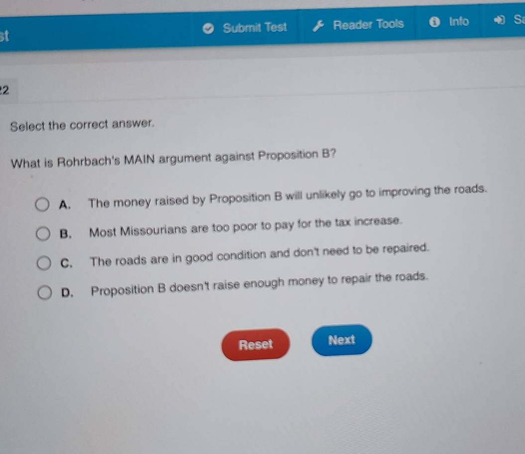 st Reader Tools Info
Submit Test
2
Select the correct answer.
What is Rohrbach's MAIN argument against Proposition B?
A. The money raised by Proposition B will unlikely go to improving the roads.
B. Most Missourians are too poor to pay for the tax increase.
C. The roads are in good condition and don't need to be repaired.
D. Proposition B doesn't raise enough money to repair the roads.
Reset Next