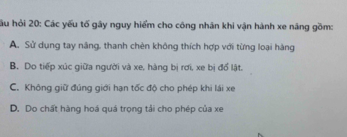 hầu hỏi 20: Các yếu tố gây nguy hiểm cho công nhân khi vận hành xe nâng gồm:
A. Sử dụng tay nâng, thanh chèn không thích hợp với từng loại hàng
B. Do tiếp xúc giữa người và xe, hàng bị rơi, xe bị đổ lật.
C. Không giữ đúng giới hạn tốc độ cho phép khi lái xe
D. Do chất hàng hoá quá trọng tải cho phép của xe