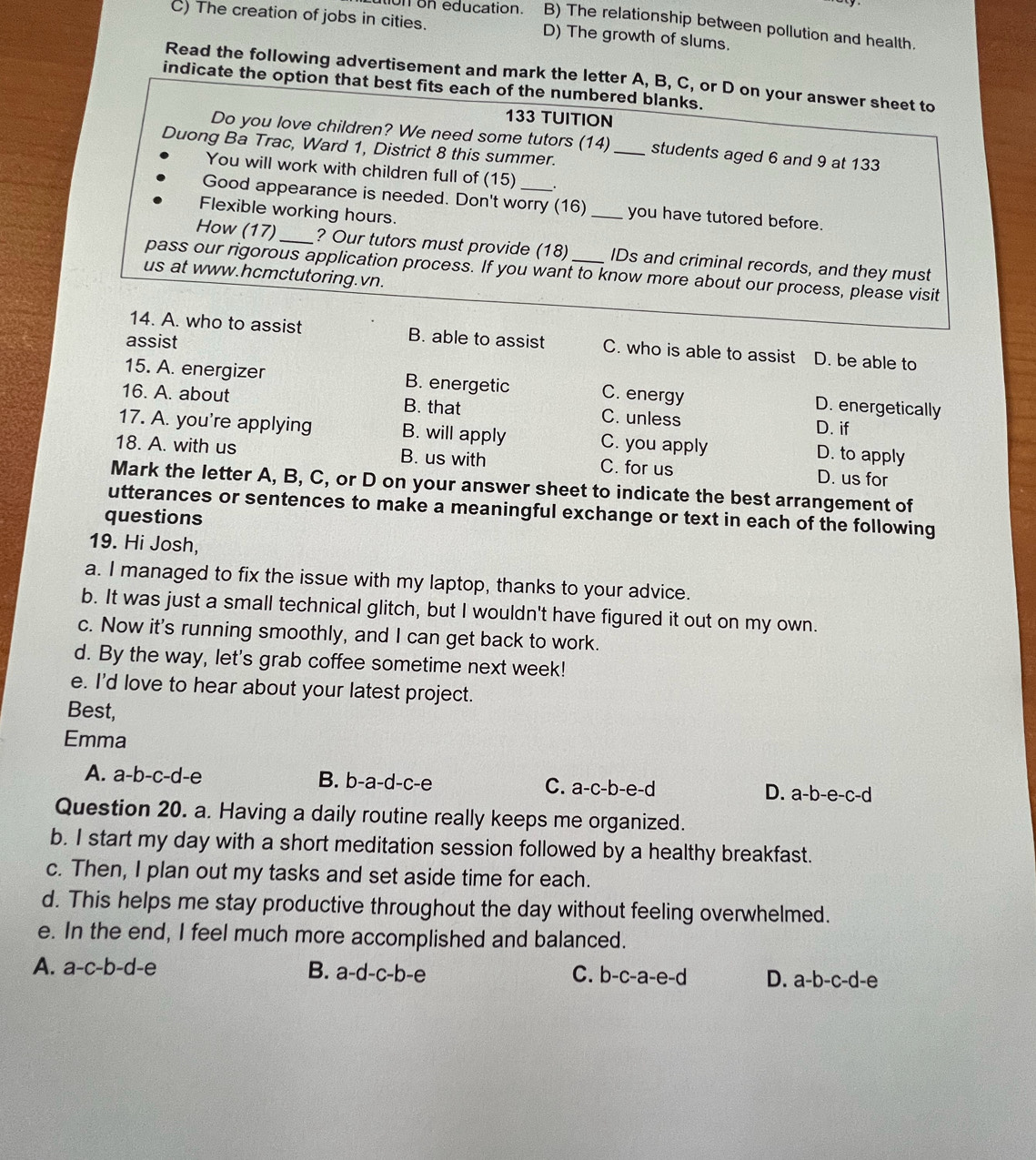 on on education. B) The relationship between pollution and health.
C) The creation of jobs in cities. D) The growth of slums.
Read the following advertisement and mark the letter A, B, C, or D on your answer sheet to
indicate the option that best fits each of the numbered blanks.
133 TUITION
Do you love children? We need some tutors (14)_ students aged 6 and 9 at 133
Duong Ba Trac, Ward 1, District 8 this summer.
You will work with children full of (15) _.
Good appearance is needed. Don't worry (16) _you have tutored before.
Flexible working hours.
How (17)_ ? Our tutors must provide (18) IDs and criminal records, and they must
pass our rigorous application process. If you want to know more about our process, please visit
us at www.hcmctutoring.vn.
assist
14. A. who to assist B. able to assist C. who is able to assist D. be able to
15. A. energizer B. energetic C. energy D. energetically
16. A. about B. that C. unless
D. if
17. A. you're applying B. will apply C. you apply D. to apply
18. A. with us B. us with C. for us D. us for
Mark the letter A, B, C, or D on your answer sheet to indicate the best arrangement of
utterances or sentences to make a meaningful exchange or text in each of the following
questions
19. Hi Josh,
a. I managed to fix the issue with my laptop, thanks to your advice.
b. It was just a small technical glitch, but I wouldn't have figured it out on my own.
c. Now it's running smoothly, and I can get back to work.
d. By the way, let's grab coffee sometime next week!
e. I'd love to hear about your latest project.
Best,
Emma
A. a-b-c-d-e a B. b-a-d-c-e C. a-c-b-e-d D. a-b-e-c-c ~
Question 20. a. Having a daily routine really keeps me organized.
b. I start my day with a short meditation session followed by a healthy breakfast.
c. Then, I plan out my tasks and set aside time for each.
d. This helps me stay productive throughout the day without feeling overwhelmed.
e. In the end, I feel much more accomplished and balanced.
A. a-c-b-d-e
B. a-d-c-b-e C. b-c-a-e-d D. a-b-c-d-e