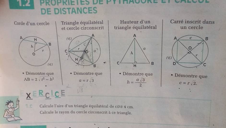 1.2 PrOPRIETES dE PYTHaGORé
DE DISTANCES
Corde d'un cercle Triangle équilatéral Hauteur d'un Carré inscrit dans
et cercle circonscrit triangle équilatéral un cercle
 
Déémontre que Démontre que Démontre que Démontre que
AB=2sqrt(r^2-h^2) a=rsqrt(3)
h= asqrt(3)/2 
c=rsqrt(2).
X RCICE
Calcule l'aire d'un triangle équilatéral de côté 4 cm.
Calcule le rayon du cercle circonscrit à ce triangle.