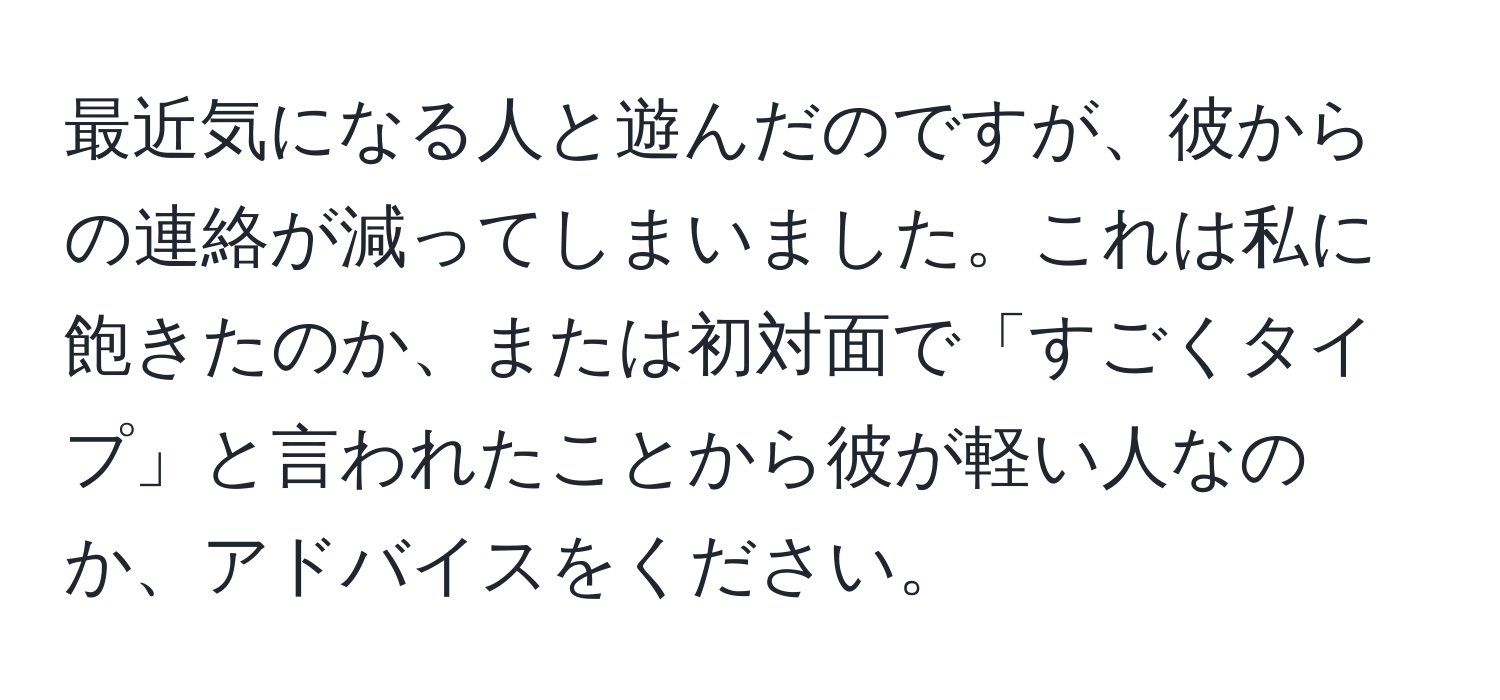 最近気になる人と遊んだのですが、彼からの連絡が減ってしまいました。これは私に飽きたのか、または初対面で「すごくタイプ」と言われたことから彼が軽い人なのか、アドバイスをください。