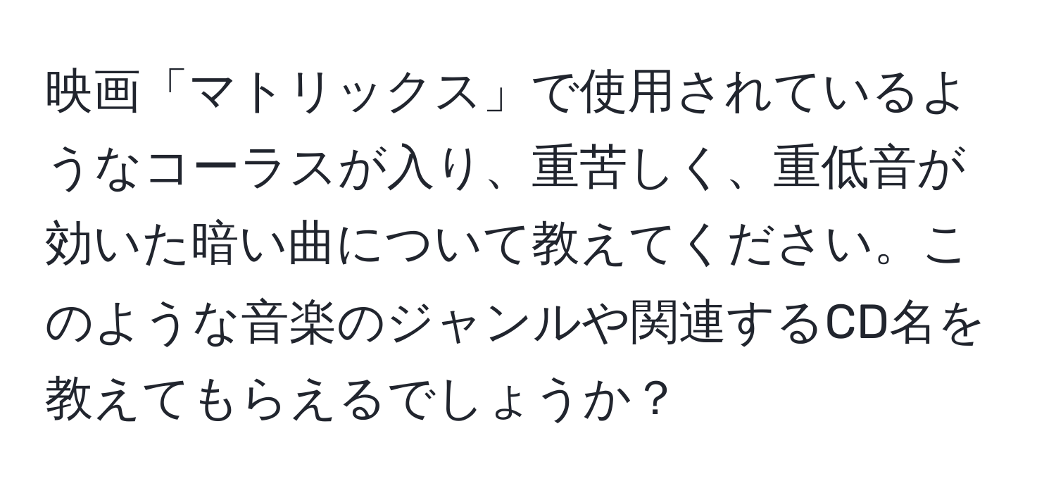 映画「マトリックス」で使用されているようなコーラスが入り、重苦しく、重低音が効いた暗い曲について教えてください。このような音楽のジャンルや関連するCD名を教えてもらえるでしょうか？