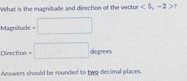 What is the magnitude and direction of the vector <5</tex>, -2> ? 
Magnitude =□
Direction =□ degrees
Answers should be rounded to two decimal places.