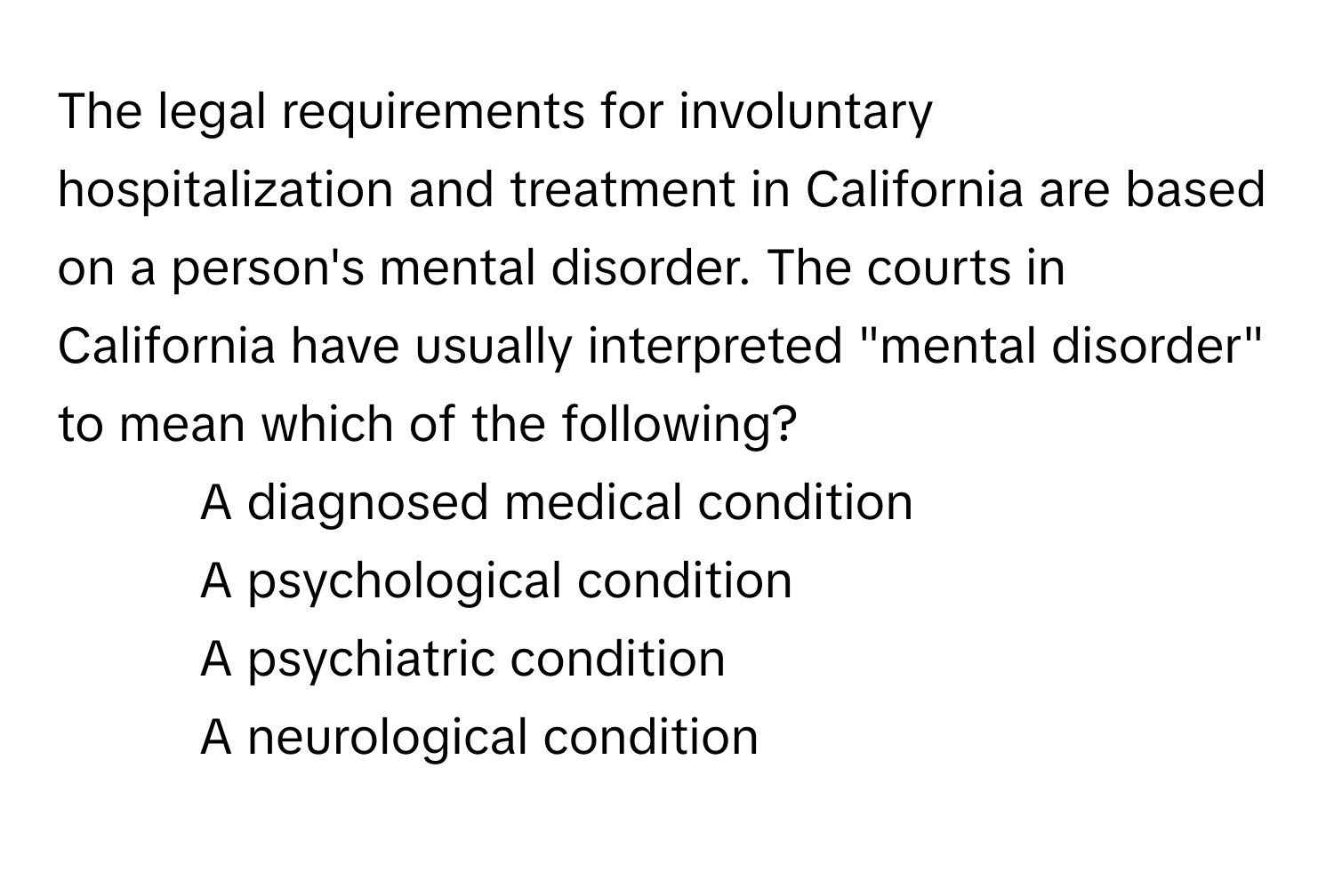 The legal requirements for involuntary hospitalization and treatment in California are based on a person's mental disorder. The courts in California have usually interpreted "mental disorder" to mean which of the following?

1) A diagnosed medical condition 
2) A psychological condition 
3) A psychiatric condition 
4) A neurological condition