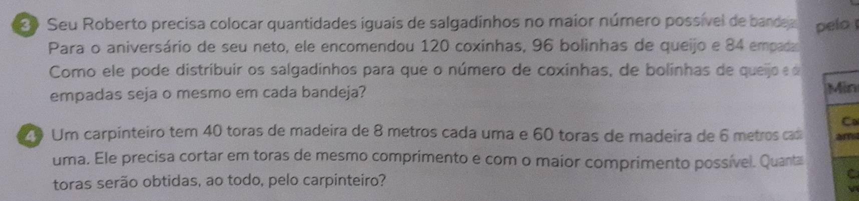 Seu Roberto precisa colocar quantidades iguais de salgadinhos no maior número possível de bande pelo 
Para o aniversário de seu neto, ele encomendou 120 coxinhas, 96 bolinhas de queijo e 84 empaa 
Como ele pode distribuir os salgadinhos para que o número de coxinhas, de bolinhas de queijo 
empadas seja o mesmo em cada bandeja? 
Min 
Ca 
Z9 Um carpinteiro tem 40 toras de madeira de 8 metros cada uma e 60 toras de madeira de 6 metros cas ars 
uma. Ele precisa cortar em toras de mesmo comprimento e com o maior comprimento possível. Quanta 
toras serão obtidas, ao todo, pelo carpinteiro? 
C