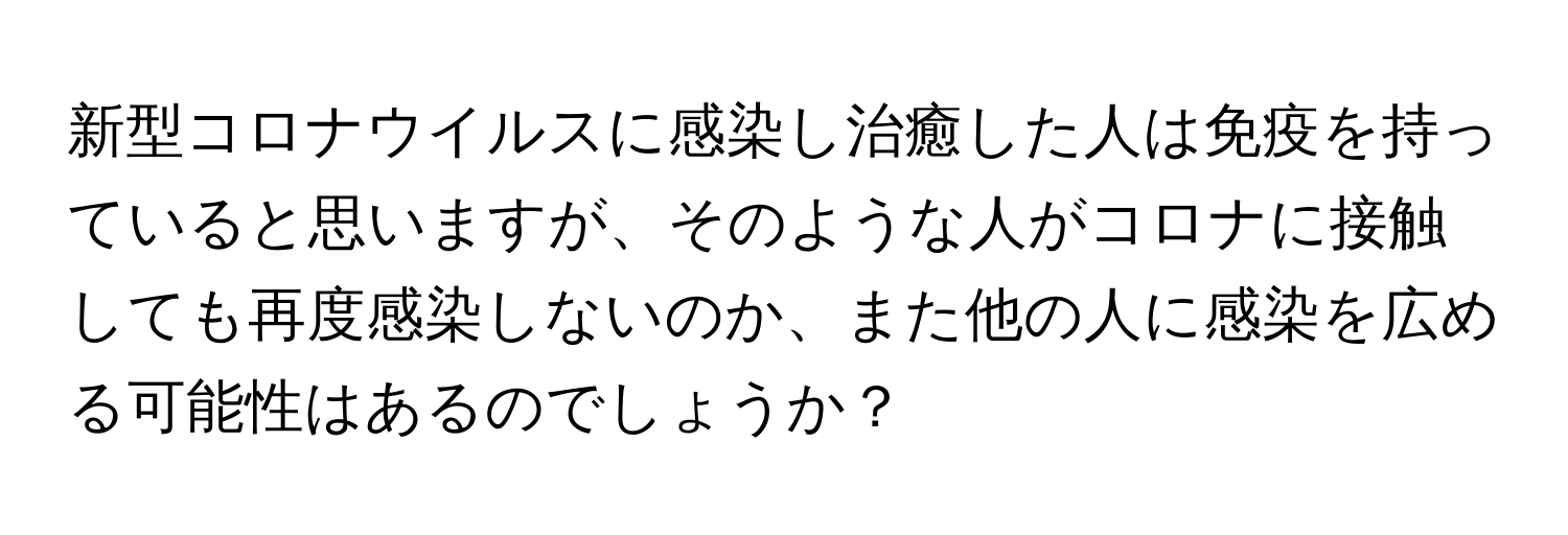 新型コロナウイルスに感染し治癒した人は免疫を持っていると思いますが、そのような人がコロナに接触しても再度感染しないのか、また他の人に感染を広める可能性はあるのでしょうか？