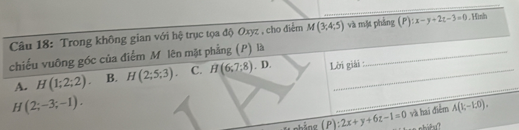 Trong không gian với hệ trục tọa độ Oxyz , cho điểm M(3;4;5) và mặt phảng (P):x-y+2z-3=0.Hình
chiếu vuông góc của điểm Mô lên mặt phẳng (P) là_
A. H(1;2;2). B. H(2;5;3). C. H(6;7;8) . D._
Lời giải :
H(2;-3;-1). 
_
(hảng ( P ) 2x+y+6z-1=0 và hai điểm A(1;-1;0),