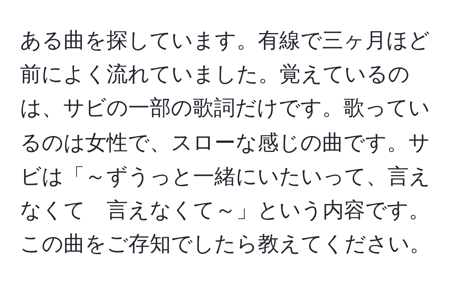 ある曲を探しています。有線で三ヶ月ほど前によく流れていました。覚えているのは、サビの一部の歌詞だけです。歌っているのは女性で、スローな感じの曲です。サビは「～ずうっと一緒にいたいって、言えなくて　言えなくて～」という内容です。この曲をご存知でしたら教えてください。