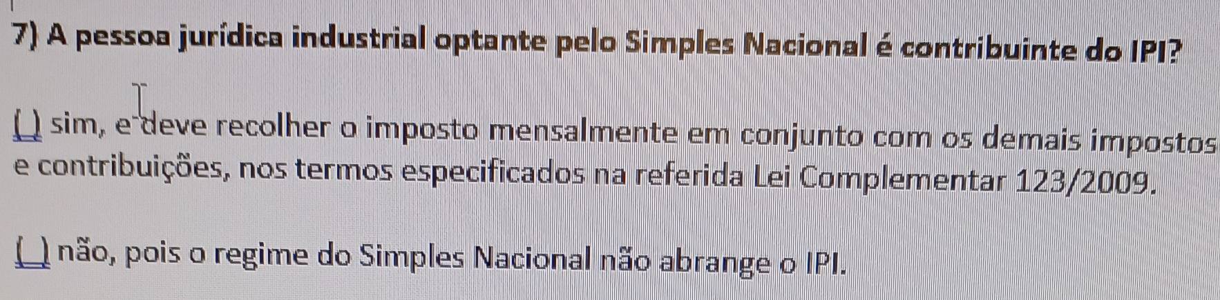 A pessoa jurídica industrial optante pelo Simples Nacional é contribuinte do IPI?
( sim, e deve recolher o imposto mensalmente em conjunto com os demais impostos
e contribuições, nos termos especificados na referida Lei Complementar 123/2009.
() não, pois o regime do Simples Nacional não abrange o IPI.