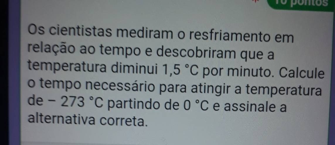 1o pontos 
Os cientistas mediram o resfriamento em 
relação ao tempo e descobriram que a 
temperatura diminui 1,5°C por minuto. Calcule 
o tempo necessário para atingir a temperatura
de-273°C partindo de 0°C e assinale a 
alternativa correta.