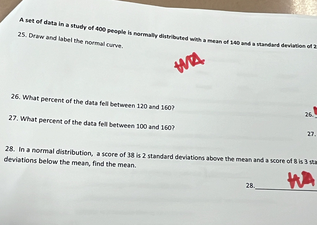 A set of data in a study of 400 people is normally distributed with a mean of 140 and a standard deviation of 2
25. Draw and label the normal curve. 
26. What percent of the data fell between 120 and 160? 
26. 
27. What percent of the data fell between 100 and 160? 
27. 
28. In a normal distribution, a score of 38 is 2 standard deviations above the mean and a score of 8 is 3 sta 
deviations below the mean, find the mean. 
_ 
28.