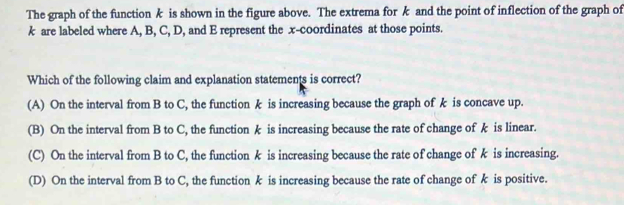 The graph of the functionk is shown in the figure above. The extrema for k and the point of inflection of the graph of
k are labeled where A, B, C, D, and E represent the x-coordinates at those points.
Which of the following claim and explanation statements is correct?
(A) On the interval from B to C, the function k is increasing because the graph of k is concave up.
(B) On the interval from B to C, the function k is increasing because the rate of change of k is linear.
(C) On the interval from B to C, the function k is increasing because the rate of change ofk is increasing.
(D) On the interval from B to C, the function k is increasing because the rate of change of k is positive.