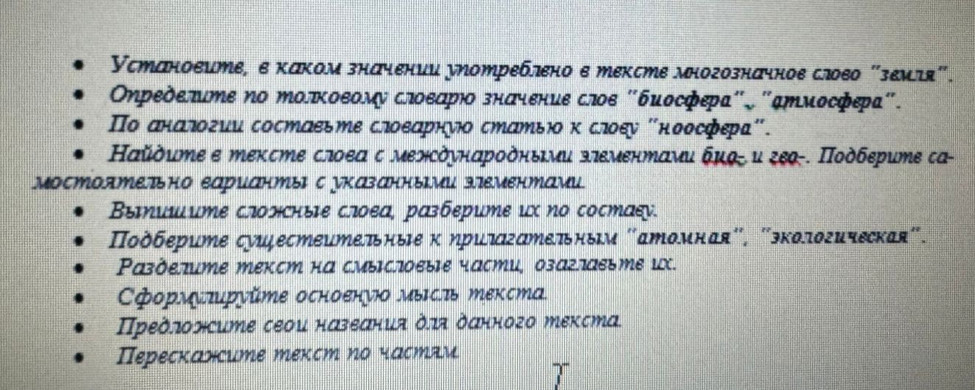 Установите, е κаком значении употреблено е тексте многозначное слово "земтя". 
Οηределите Νо ΜолΚоΕому слοεаΡιο значение слоε "бμосфεра". "ἀΜиосфεра". 
Πо аналогии состаеьте слоеарнуо стаΜьο κ слοеу Κноосфера". 
Κайὸμте е тексте слоеа с межὸуηαрοδηыми злементами бμ-и ζε-. Ποὸбεрите са- 
Выишите сгожные сгоеа, разберите их Νо состаεу. 
Ποδберите суझζестеителные κ ηригателным "атомная", "экологическая". 
Ρазделите текст на смыслоеые части, озаглаеьте иX. 
ΕформΕπруйте осноенνΙΟ ΜыΙсτь Μекста. 
Предлонсите сеοи нαзеания δлλ δαнного еκста. 
Перескажите текст по частди