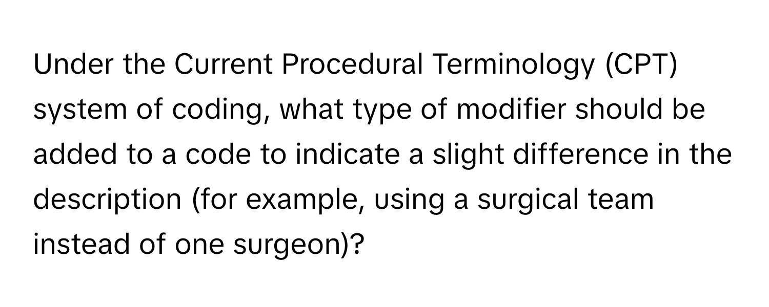 Under the Current Procedural Terminology (CPT) system of coding, what type of modifier should be added to a code to indicate a slight difference in the description (for example, using a surgical team instead of one surgeon)?