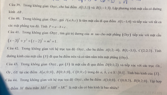 Trong không gian Oxyz , cho hai điểm A(1;1:1) và B(1;-1;3). Lập phương trình mặt cầu có đường
kinh AB .
Câu 40. Trong không gian Oxyz , gọi I(a;b;c) là tâm mặt cầu đi qua điểm A(1;-1;4) và tiếp xúc với tắt cả
các mặt phẳng tọa độ. Tính P=a-b+c.
Câu 41. Trong không gian Oxyz , tim giá trị dương của m sao cho mặt phẳng (Oxy) tiếp xúc với mặt cầu
(x-3)^2+y^2+(z-2)^2=m^2+1.
Câu 42. Trong không gian với hệ trục tọa độ Oxyz , cho ba điểm A(1;2;-4),B(1;-3;1),C(2;2;3). Tính
đường kính của mặt cầu (S) đi qua ba điểm trên và có tâm nằm trên mặt phẳng (Oxy).
Câu 43. Trong không gian Oxyz , gọi (S) là mặt cầu đi qua điểm D(0;1;2) và tiếp xúc với các trục Ox ,
Oy , Oz tại các điểm A(a;0;0),B(0;b;0),C(0;0;c) trong đó a, b.c∈ Rvee  0:1. Tính bán kính của (S).
Câu 44. Trong không gian với hệ trục tọa độ Oxyz , cho ba điểm A(1;0;0),C(0;0;3),B(0;2;0). Tập hợp
c điểm M thỏa mãn MA^2=MB^2+MC^2 là mặt cầu có bán kính là bao nhiêu?