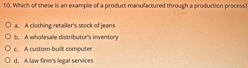 Which of these is an example of a product manufactured through a production process?
a. A clothing retailer's stock of jeans
b. A wholesale distributor’s inventory
c. A custom-built computer
d. A law firm's legal services