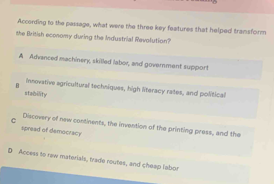 According to the passage, what were the three key features that helped transform
the British economy during the Industrial Revolution?
A Advanced machinery, skilled labor, and government support
B Innovative agricultural techniques, high literacy rates, and political
stability
C
Discovery of new continents, the invention of the printing press, and the
spread of democracy
D Access to raw materials, trade routes, and çheap labor