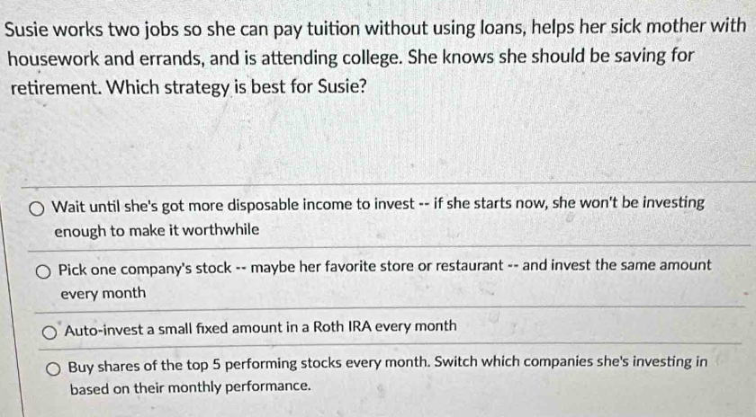 Susie works two jobs so she can pay tuition without using loans, helps her sick mother with
housework and errands, and is attending college. She knows she should be saving for
retirement. Which strategy is best for Susie?
Wait until she's got more disposable income to invest -- if she starts now, she won't be investing
enough to make it worthwhile
Pick one company's stock -- maybe her favorite store or restaurant -- and invest the same amount
every month
Auto-invest a small fixed amount in a Roth IRA every month
Buy shares of the top 5 performing stocks every month. Switch which companies she's investing in
based on their monthly performance.