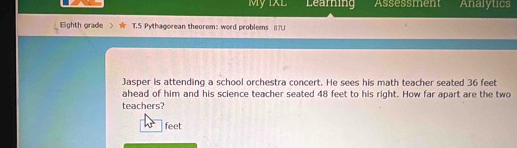 My IXL Learning Assessment Analytics 
Eighth grade T.5 Pythagorean theorem: word problems 87U 
Jasper is attending a school orchestra concert. He sees his math teacher seated 36 feet
ahead of him and his science teacher seated 48 feet to his right. How far apart are the two 
teachers?
45° feet