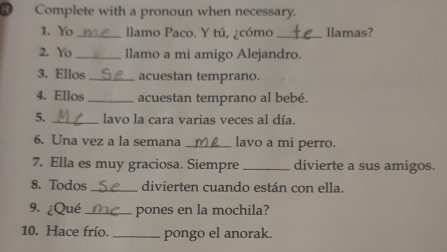 Complete with a pronoun when necessary. 
1. Yo _llamo Paco. Y tú, ¿cómo _llamas? 
2. Yo _llamo a mi amigo Alejandro. 
3. Ellos _acuestan temprano. 
4. Ellos _acuestan temprano al bebé. 
5. _lavo la cara varias veces al día. 
6. Una vez a la semana _lavo a mi perro. 
7. Ella es muy graciosa. Siempre _divierte a sus amigos. 
8. Todos _divierten cuando están con ella. 
9. ¿Qué _pones en la mochila? 
10. Hace frío. _pongo el anorak.