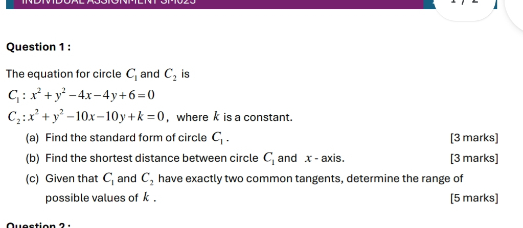 The equation for circle C_1 and C_2 is
C_1:x^2+y^2-4x-4y+6=0
C_2:x^2+y^2-10x-10y+k=0 , where k is a constant. 
(a) Find the standard form of circle C_1. [3 marks] 
(b) Find the shortest distance between circle C_1 and x - axis. [3 marks] 
(c) Given that C_1 and C_2 have exactly two common tangents, determine the range of 
possible values of k. [5 marks]