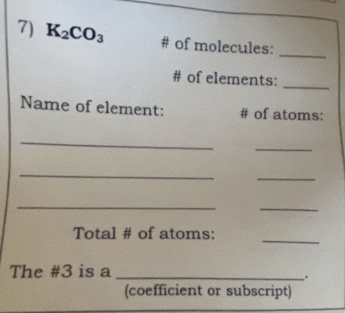 K_2CO_3 # of molecules: 
_ 
# of elements:_ 
Name of element: # of atoms: 
_ 
_ 
_ 
_ 
_ 
_ 
_ 
Total # of atoms: 
The # 3 is a_ 
. 
(coefficient or subscript)