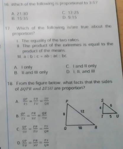 Which of the following is proportional to 3:57
A 21 30 C 12:25
B 15 35 D. 915
17 Which of the following is/are true about the
proportion?
1. The equality of the two ratios
ll The product of the extremes is equal to the
product of the means
a:b:c=ab:ac:bc
A. I only C. I and II only
B. Il and III only D. I. 1I, and II
18. From the figure below, what facts that the sides
of △ QPR and △ TSU are proportion?
A.  QP/TS = PB/TU = SU/QR 
B.  QP/TS = PR/SU = QR/YU 
C frac QF5Uendarray = P/TU = TS/QR 
D.  QP/TU = PR/SU = TS/QR 