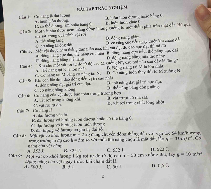 bài tập trÁc nghiệm
Câu 1: Cơ năng là đại lượng
A. luôn luôn dương. B. luôn luôn dương hoặc bằng 0.
C. có thể dương, âm hoặc bằng 0. D. luôn luôn khác 0.
Câu 2: Một vật nhỏ được ném thẳng đứng hướng xuống từ một điểm phía trên mặt đất. Bỏ qua
ma sát, trong quá trình vật rơi
A. thế năng tăng. B. động năng giảm.
C. cơ năng không đổi. D. cơ năng cực tiểu ngay trước khi chạm đất.
Câu 3: Một vật được ném thắng đứng lên cao, khi vật đạt độ cao cực đại thì tại đó
A. động năng cực đại, thế năng cực tiểu B. động năng cực tiểu, thế năng cực đại
C. động năng bằng thế năng D. động năng bằng nữa thế năng
Câu 4: “ Khi cho một vật rơi tự do từ độ cao M xuống N”, câu nói nào sau đây là đúng?
A. Thế năng tại N là lớn nhất. B. Động năng tại M là lớn nhất.
C. Cơ năng tại M bằng cơ năng tại N. D. Cơ năng luôn thay đổi từ M xuống N.
Câu 5: Khi con lắc đơn dao động đến vị trí cao nhất
A. động năng đạt giá trị cực đại. B. thế năng đạt giá trị cực đại.
C. cơ năng bằng không. D. thế năng bằng động năng.
Câu 6: Cơ năng của vật được bảo toàn trong trường hợp
A. vật rơi trong không khí. B. vật trượt có ma sát.
C. vật rơi tự do. D. vật rơi trong chất lỏng nhớt.
Câu 7: Cơ năng là
A. đại lượng véc tơ.
B. đại lượng vô hướng luôn dương hoặc có thể bằng 0.
C. đại lượng vô hướng luôn luôn dương.
D. đại lượng vô hướng có giá trị đại số.
Câu 8: Một vật có khổi lượng m=2 kg đang chuyển động thẳng đều với vận tốc 54 km/h trong
trọng trường ở độ cao h=5m so với mốc thế năng chọn là mặt đất, lấy g=10m/s^2. Cơ
năng của vật bằng
A. 352 J. B. 325 J. C. 532 J. D. 523 J.
Câu 9: Một vật có khối lượng 1 kg rơi tự do từ độ cao h=50cm xuống đất, lấy g=10m/s^2.
Động năng của vật ngay trước khi chạm đất là
A. 500 J. B. 5 J. C. 50 J. D. 0,5 J.
2