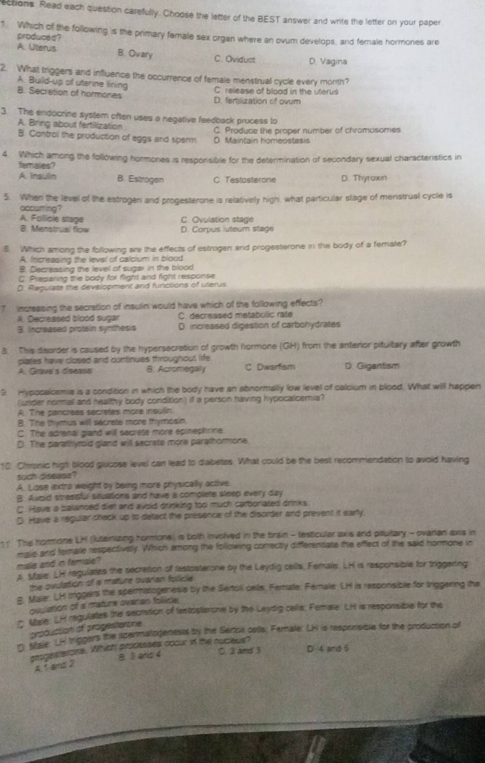 ections. Read each question carefully. Choose the letter of the BEST answer and write the letter on your paper
1. Which of the following is the primary female sex organ where an ovum develops, and female hormones are
produced?
8. Ovary
A. Uterus D. Vagina
C. Oviduct
2. What triggers and influence the occurrence of female menstrual cycle every morth?
A. Build-up of uterine lining C. release of blood in the uterus
B. Secretion of hormones D: fertilization of ovum
3. The endocrine system often uses a negative feedback process to
A. Bring about ferfilization
C. Produce the proper number of chromosomes
B. Control the production of eggs and sperm D Maintain homeostasis
4. Which among the following hormones is responsible for the determination of secondary sexual characteristics in
famales?
A. Insulin B. Estrogen C Testasterone D. Thytoxin
5. When the level of the estrogen and progesterone is relatively high, what particular stage of menstrual cycle is
occuning?
A. Follicie slage C Ovulation stage
B. Menstrual flow D. Corpus luteum stage
8. Which among the following are the effects of estrugen and progesterone in the body of a femate?
A. Increasing the leval of calcium in blood
B. Decreasing the level of sugar in the blood
C. Praparing the body for flight and fight response
D. Regulate the development and funictions of uterus
T  increasing the secration of insulin would have which of the following effects?
A. Decreased blood sugar C. decreased metabolic rate
B. Increased protein synthesis D. increased digestion of carbohydrates
3. This disorder is caused by the hypersecretion of growth hormone (GH) from the anterior pituitary after growth
plates have closed and continues throughout life
A. Grave's disease 8. Acromegaly C Dwarfism D. Gigantism
5 Hypocalcamia is a condition in which the body have an abnormally low levell of calcium in blood. What will happen
(under normall and healthy body condition) if a person having hypocalcemia?
A. The pancrees secrates more msulin.
8. The thymus will sacrete more thymosin.
C. The adranal gland will secrete more epinephrine.
D. The parathyrold gland will secrate more parathormone.
10. Chanic high blood glucose level can lead to diabetes. What could be the best recommendation to avoid having
such disease?
A. Lose extra weight by being more physically active.
B Awoid smeesful stuations and have a complete sleep every day
C. Have a balanced diet and avoid drinking too much carboniated drinks.
D. Have a regular creck up to defact the presence of the disorder and prevent it early
The hormone LH (lutainizing hormone) is both involved in the brain - festicular axis and pitultary - ovaran axis in
male and temale respectively. Which among the following correctly differentiate the effect of the said hormone in
male and in famale?
p. Mare: LH regulates the secration of testosterone by the Laydig cells, Female. LH is responsible for triggening
the ovulation of a mature ovarian folice 
B. Male: LH iriggers the spermatogeresis by the Sertoll cells. Female. Femaler LH is responsiblle for triggering the
ovulation of a mature ovaran follicle
Mare. LH regulates the secretion of festosterone by the Leydig cellis. Femare LH is responsible for the
production of progesterone
D Sale: LH triggers the spermatogenests by the Sertok catts; Female: LH is responsible for the production of
progesterone. Which processes occur in the nucleus?
B. 3 and 4 C. 2 and 3 D 4 and 6
A. 1 and 2