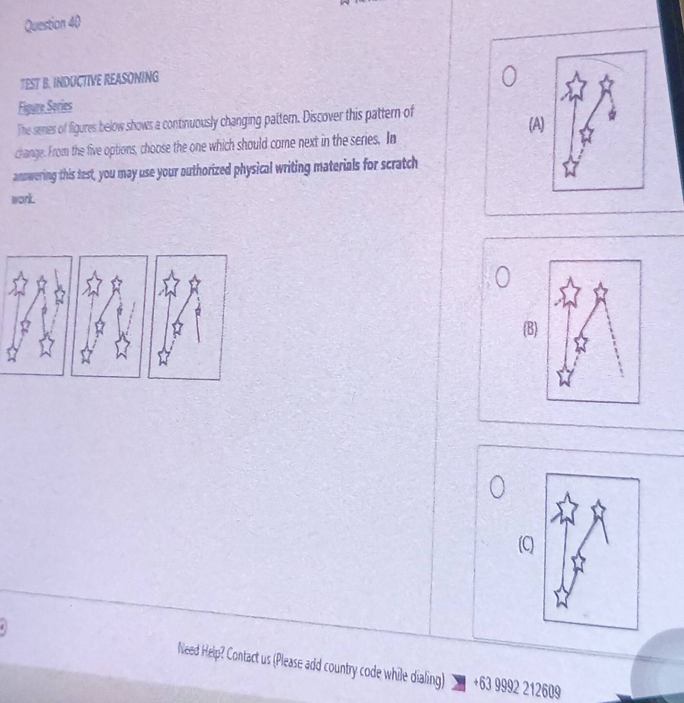 TEST B. INDUCTIVE REASONING
Figure Series
The senes of figures below shows a continuously changing pattern. Discover this pattern of
(A)
change. From the five options, choose the one which should come next in the series. In
answering this test, you may use your authorized physical writing materials for scratch
work.
B
Need Help? Contact us (Please add country code while dialing) +63 9992 212609