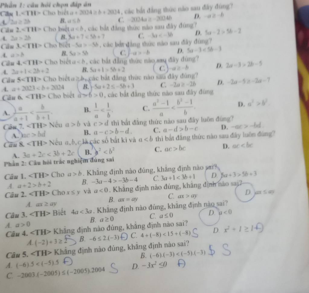 Phần 1: câu hỏi chọn đáp ản
Cin 1. Cho biết a+2024≥ b+2024 , các bắt đẳng thức nào sau đây đúng?
2a≥ 2b B. a≤ b C. 2024a≥ -2024b D. -a≥ -b
Cầu 2. Cho biệt a , các bắt đẳng thức nào sau đây đứng?
A. 2a>2b B. 3a+7<5b+7 C. -3a D. 5a-2>5b-2
Cần 3. ∠ TH> Cho biết -5a>-5b , các bắt đẳng thức nào sau đây đùng?
4. a>b B. 5a>5b C. -a>-b D. 5a-3<5b-3</tex>
Cần 4. ∠ TH> Cho biết a , các bắt đẳng thức não sau đây đùng?.4. 2a+1<2b+2 B. 5a+1>5b+2 C. a≥ -b D. 2a-3>2b-5
Câu 5 Cho biết a≥ b các bắt đẳng thức nào sau đây đùng?.4. a+2023 B. -5a+2≤ -5b+3 C. -2a≥ -2b D. -2a-5 -2a-7
Câu 6. ∠ TH> Cho biết a>6>0 , các bắt đẳng thức nào sau đây đùng
A.  a/a+1  B.  1/a  C.  (a^2-1)/a 
D. a^2>b^2.
Cân 7. ∠ TH> Nếu a>b và c>d thì bất đẳng thức nào sau đây luôn đùng?
A. hc>bd
B. a-c>b-d. C. a-d>b-c D. -ac>-bd.
Câu 8. ∠ TH> N lểu a,b,c là các số bất kì và a thì bất đẳng thức nào sau đây luôn đứng?
A. 3a+2c<3b+2c B. a^2
C. ac>bc D. ac
Phần 2: Câu hồi trắc nghiệm đúng sai
Câu 1. ∠ TH> Cho a>b. Khẳng định nào đúng, khẳng định nào sai?
A. a+2>b+2 B. -3a-4>-3b-4 C. 3a+1<3b+1 D. 5a+3>5b+3
Câu 2. Cho x≤ y và a<0</tex> . Khẳng định nào đúng, khẳng định nào sai?
B. ax=ay C. ax>ay D ax≤ ay
A. ax≥ ay
Câu 3. ∠ TH> Biết 4a<3a</tex> . Khẳng định nào đúng, khẳng định nào sai?
D. a<0</tex>
B. a≥ 0
C. a≤ 0
A. a>0
Câu 4. Khẳng định nào đúng, khẳng định nào sai?
A. (-2)+3≥ 2 B. -6≤ 2.(-3) C. 4+(-8)<15+(-8) D. x^2+1≥ 1
Câu 5. ∠ TH> Khẳng định nào đúng, khắng định nào sai?
B. (-6).(-3)
A. (-6).5 D. -3x^2≤ 0
C. -2003.(-2005)≤ (-2005).2004