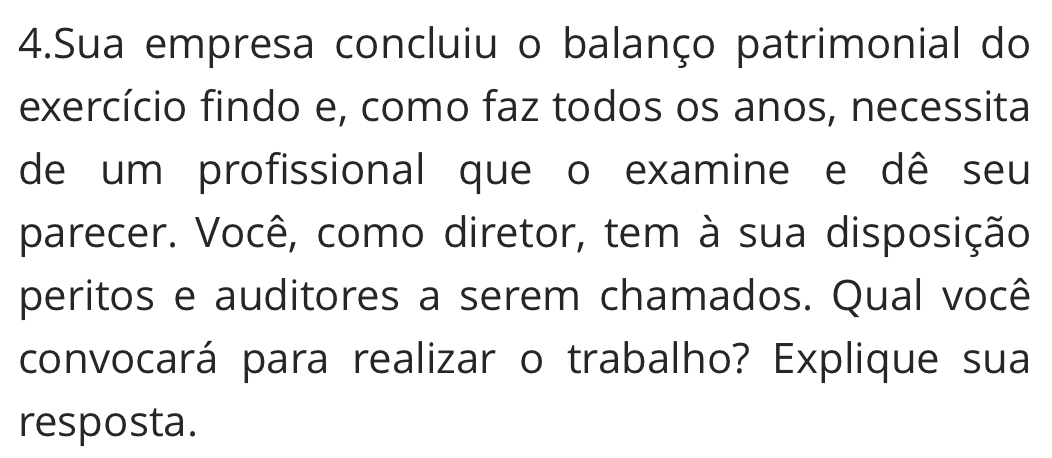 Sua empresa concluiu o balanço patrimonial do 
exercício findo e, como faz todos os anos, necessita 
de um profissional que o examine e dê seu 
parecer. Você, como diretor, tem à sua disposição 
peritos e auditores a serem chamados. Qual você 
convocará para realizar o trabalho? Explique sua 
resposta.