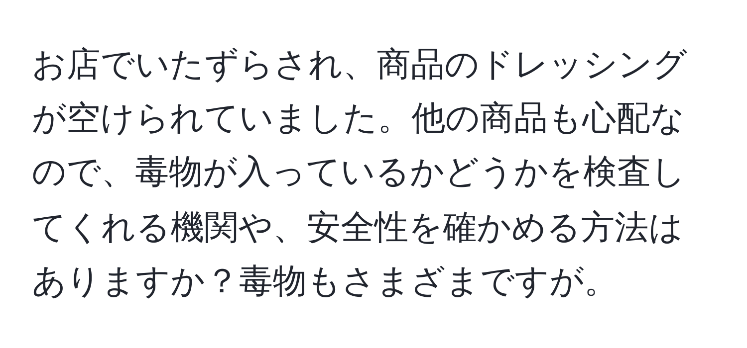 お店でいたずらされ、商品のドレッシングが空けられていました。他の商品も心配なので、毒物が入っているかどうかを検査してくれる機関や、安全性を確かめる方法はありますか？毒物もさまざまですが。