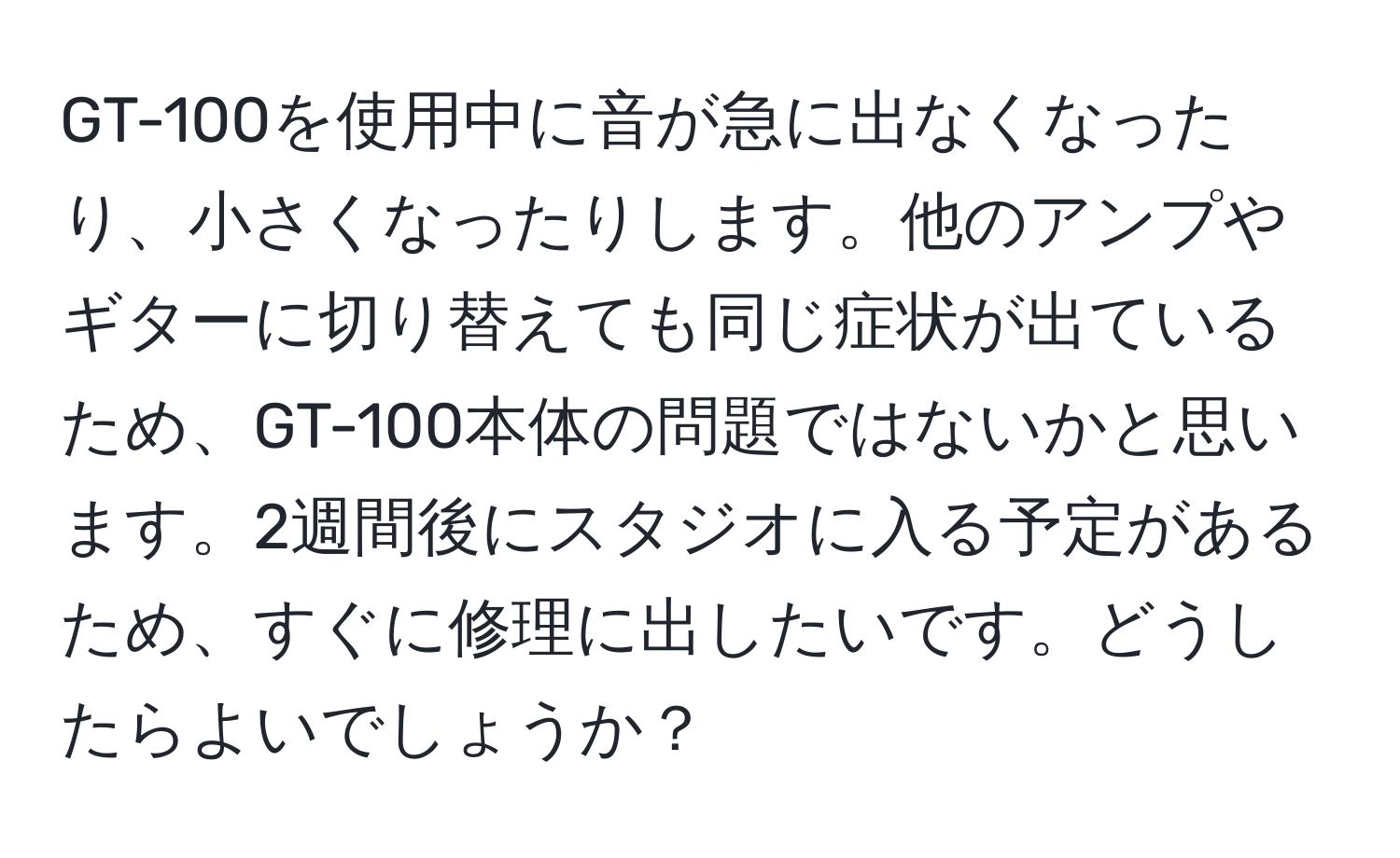 GT-100を使用中に音が急に出なくなったり、小さくなったりします。他のアンプやギターに切り替えても同じ症状が出ているため、GT-100本体の問題ではないかと思います。2週間後にスタジオに入る予定があるため、すぐに修理に出したいです。どうしたらよいでしょうか？