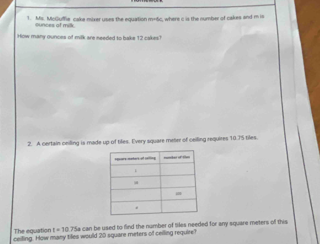 Ms. McGuffie cake mixer uses the equation m=6c , where c is the number of cakes and m is 
ounces of milk. 
How many ounces of milk are needed to bake 12 cakes? 
2. A certain ceiling is made up of tiles. Every square meter of ceiling requires 10.75 tiles. 
The equation t=10.75a can be used to find the number of tiles needed for any square meters of this 
ceiling. How many tiles would 20 square meters of ceiling require?