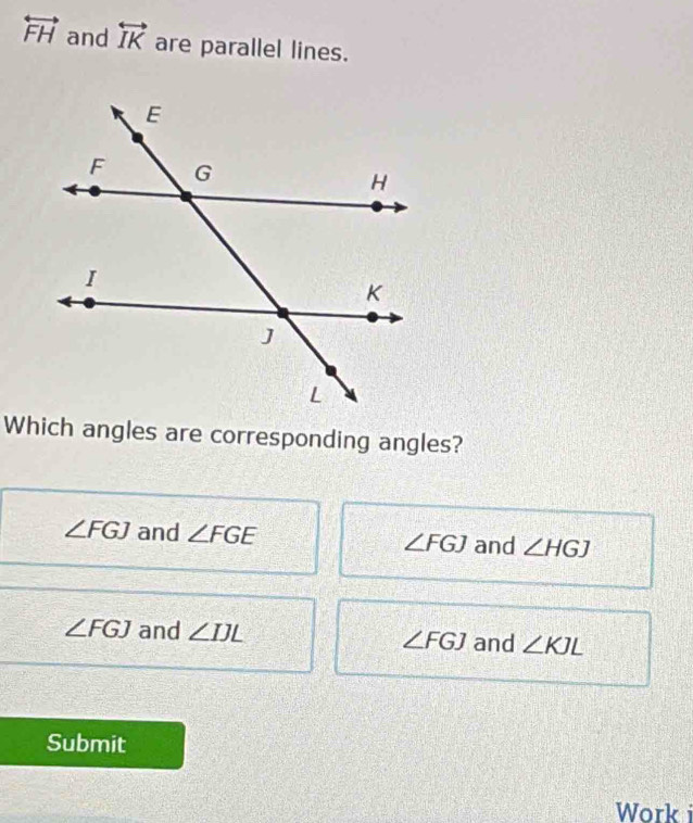 overleftrightarrow FH and overleftrightarrow IK are parallel lines.
Which angles are corresponding angles?
∠ FGJ and ∠ FGE ∠ FGJ and ∠ HGJ
∠ FGJ and ∠ IJL ∠ FGJ and ∠ KJL
Submit
Work i