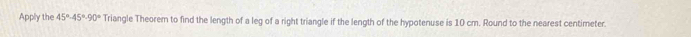 Apply the 45°-45°-90° Triangle Theorem to find the length of a leg of a right triangle if the length of the hypotenuse is 10 cm. Round to the nearest centimeter.